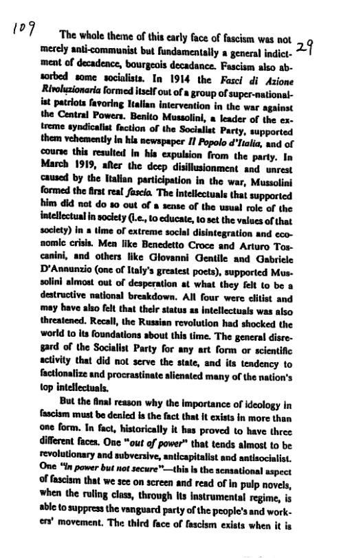 (07  The whole theme of this early face of fascism was not 11 merely anti-communist but fundamentally a general indict- ment of decadence, bourgeois decadance. Fascism also ab- sorbed some socialists. In 1914 the Fasci di Azione Rivoluzionaria formed itself out of a group of super-national- st patriots favoring ltalian intervention in the war against the Central Powers. Benito Mussolini, a leader of the ex- treme syndicallet faction of the Socialist Party, supported them vehemently In his newspaper If Popolo d"lialia, and of course this resulted In his expulsion from the party. In March 1919, alter the decp disillusionment and unrest caused by the Halian participation in the war, Mussolini formed the first real fascia. The intellectuals that supported him did ot do %0 out of a sense of the usual role of the  intellectualin soclety (L., 1o educat, toset the values of that soclety) in & time of extreme soclal disintegration and eco- nomic crisis. Men fike Benedetto Croce and Arturo Tos- canini, and others like Glovanni Gentile and Gabriele D’Annunzio (one of Italy’s greatest poets), supported Mus- solini almost out of desperation at what they felt (o be a destructive national breakdown. All four were clitist and may have also felt that their status as intellectuals was also threatened. Recall, the Russian revolution had shocked the world to its foundations about this time. The general disre- gard of the Socialist Party for any art form or scientific activity that did ot serve the state, and its tendency to factlonalize and procrastinate alienated many of the nation’s top intellectuals.  But the final reason why the importance of ideology in fascism must be denicd is the fact that it exists in more than one form. In fact, historically it has proved to have three different faces. One “out of power™ that tends almost to be revolutionary and subversive, anticapitalist and antlsocialist. One “in power but not secure"—this Is the scnsational aspect of fascism that we sec on screen and read of in pulp novels, when the ruling class, through lts instrumental regime, is able to suppress the vanguard party of the people’s and work- en’ movement. The third face of fascism exists when it is 